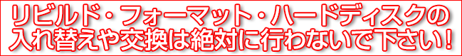 リビルト・フォーマット・ハードディスクの入れ替えや交換は絶対に行わないでください！