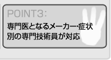 専門医となるメーカー・症状 別の専門技術員が対応