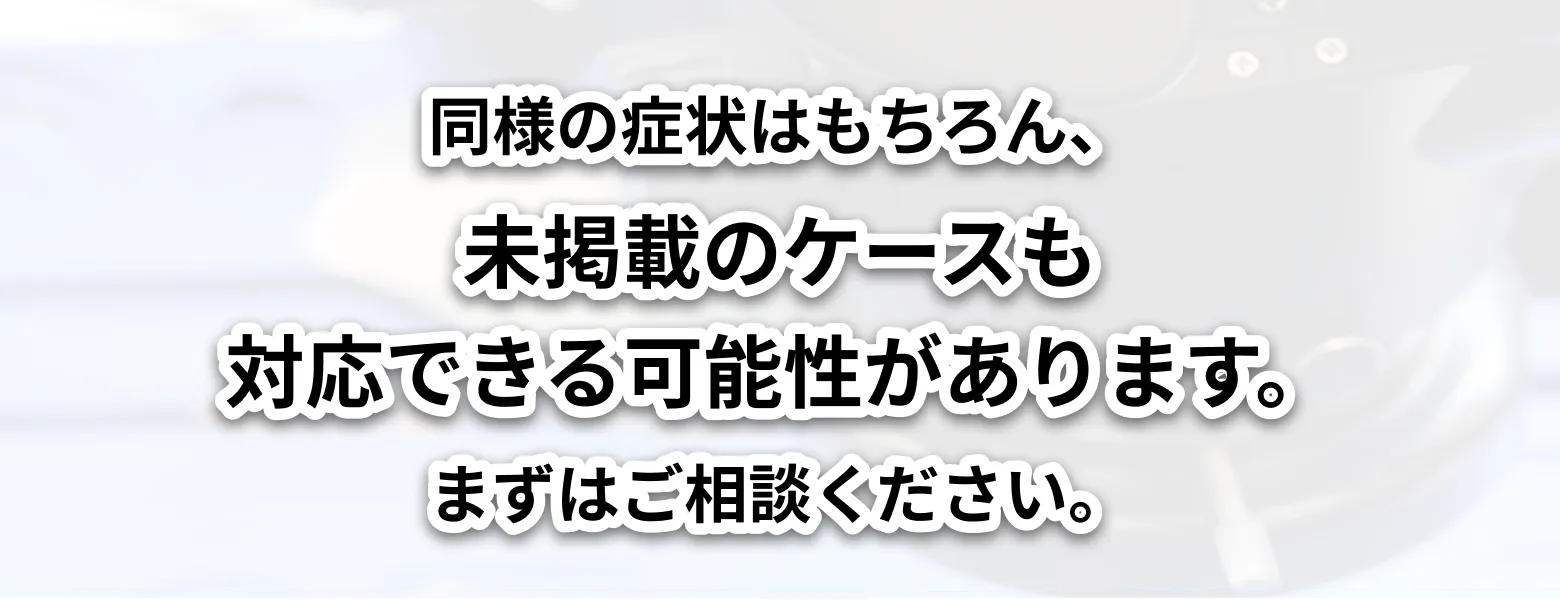 同じ機器や似た症状でお困りの場合はもちろん、掲載していないケースでも対応できる可能性がありますので、まずはお気軽にご相談ください。