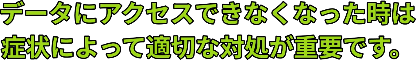 データにアクセスできなくなった時は 症状によって適切な対処が重要です。