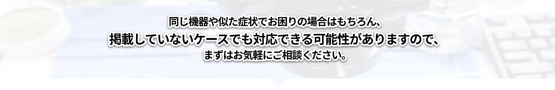同じ機器や似た症状でお困りの場合はもちろん、掲載していないケースでも対応できる可能性がありますので、まずはお気軽にご相談ください。