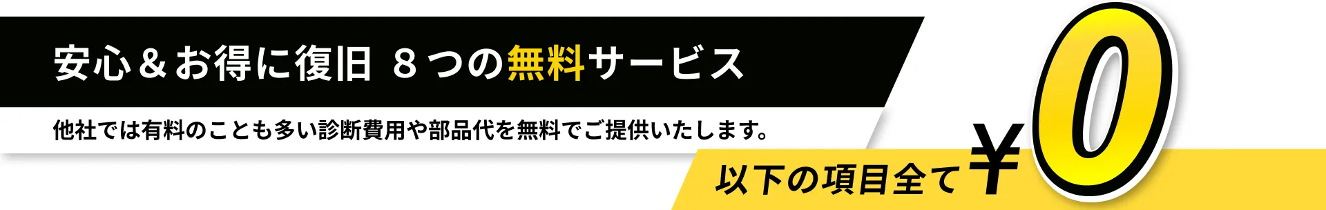 安心＆お得に復旧 ８つの無料サービス 他社では有料のことも多い診断費用や部品代を無料でご提供いたします。