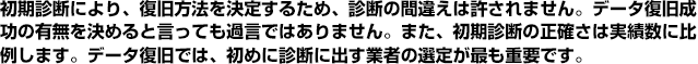 初期診断により復旧方法を決定するため、診断の間違えは許されません。データ復旧成功の有無を決めると言っても過言ではありません。また、初期診断の正確さは実績数に比例します。データ復旧では、初めに診断に出す業者の選定が最も重要です。